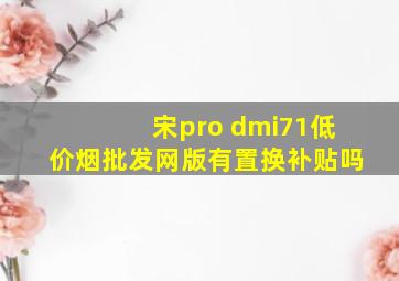 宋pro dmi71(低价烟批发网)版有置换补贴吗